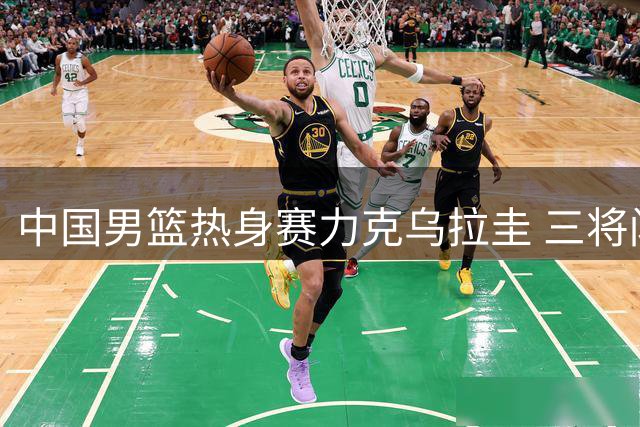 中国男篮热身赛力克乌拉圭 三将闪耀赛场引关注