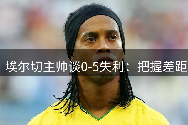 埃尔切主帅谈0-5失利：把握差距须前进 更衣室保持团结士气