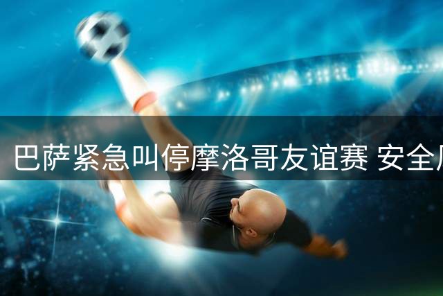 巴萨紧急叫停摩洛哥友谊赛 安全风险面前放弃巨额收益