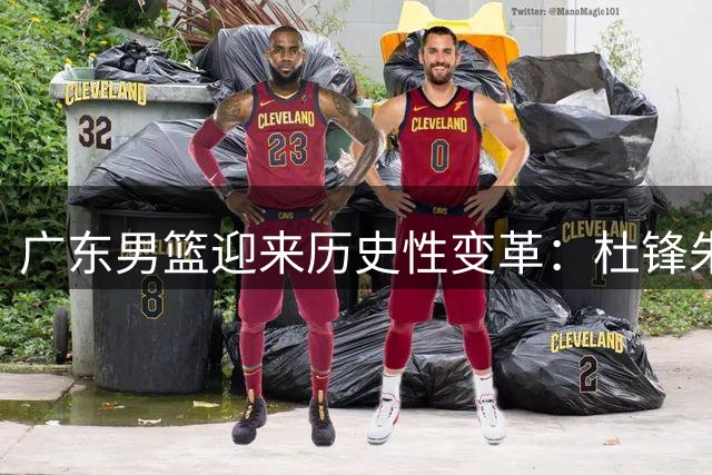 广东男篮迎来历史性变革：杜锋朱芳雨双双离任 三冠功勋转投南京