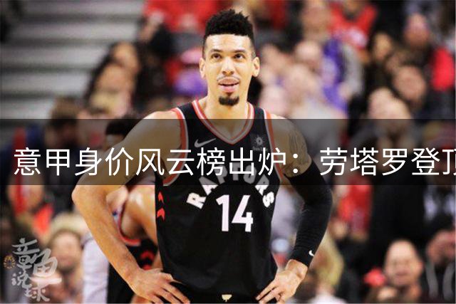 意甲身价风云榜出炉：劳塔罗登顶，国米成最大赢家