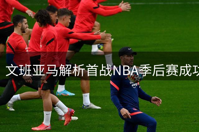 文班亚马解析首战NBA季后赛成功要素