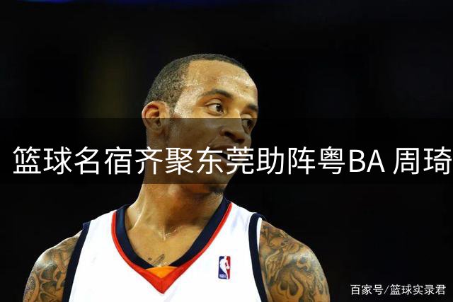 篮球名宿齐聚东莞助阵粤BA 周琦真情流露引爆球迷期待