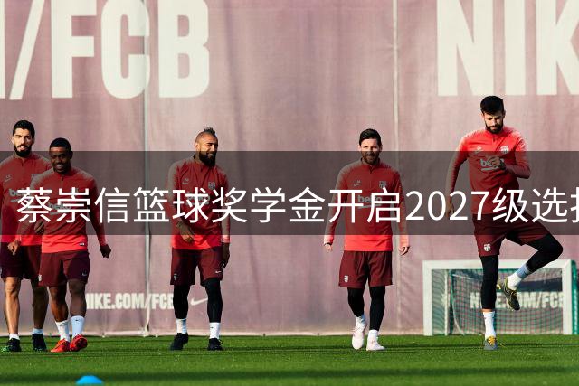 蔡崇信篮球奖学金开启2027级选拔，助力青少年篮球梦想腾飞