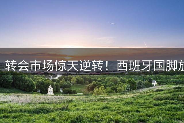 转会市场惊天逆转！西班牙国脚放弃皇马转投巴萨内幕曝光