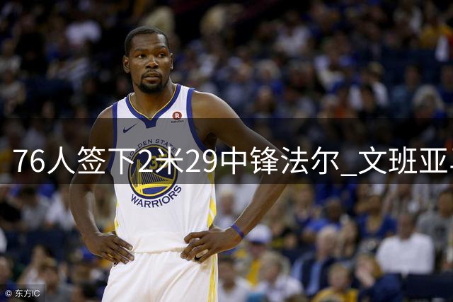 76人签下2米29中锋法尔 文班亚马退居现役第三高