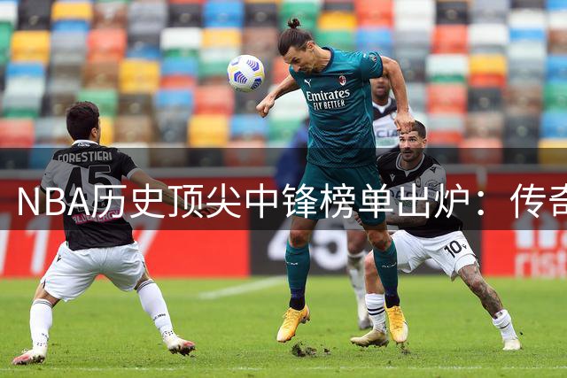 NBA历史顶尖中锋榜单出炉：传奇三巨头领衔